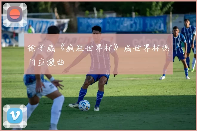 徐子崴《疯狂世界杯》成世界杯热门应援曲