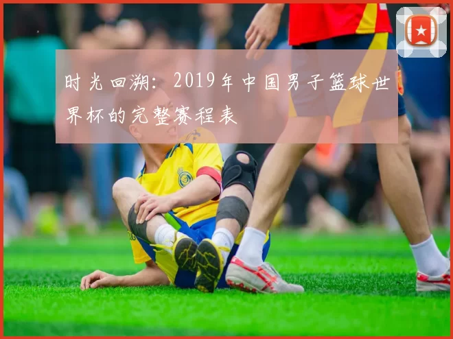 时光回溯：2019年中国男子篮球世界杯的完整赛程表