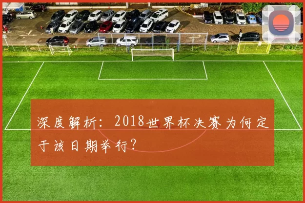 深度解析：2018世界杯决赛为何定于该日期举行？