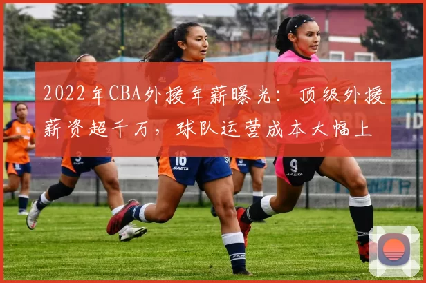 2022年CBA外援年薪曝光：顶级外援薪资超千万，球队运营成本大幅上升