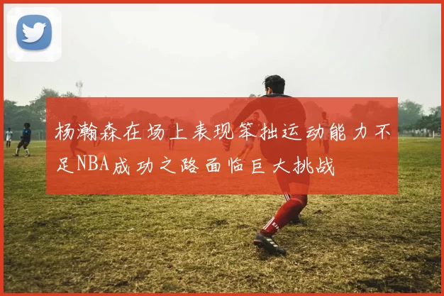 杨瀚森在场上表现笨拙运动能力不足NBA成功之路面临巨大挑战