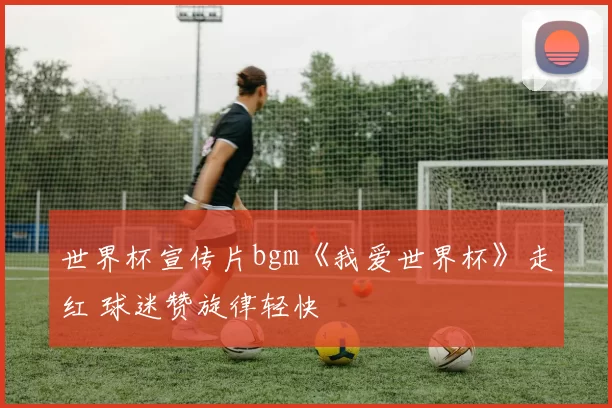 世界杯宣传片bgm《我爱世界杯》走红 球迷赞旋律轻快