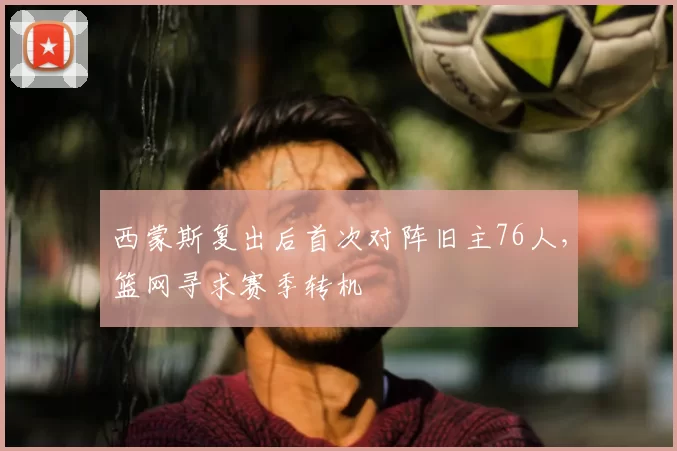 西蒙斯复出后首次对阵旧主76人，篮网寻求赛季转机