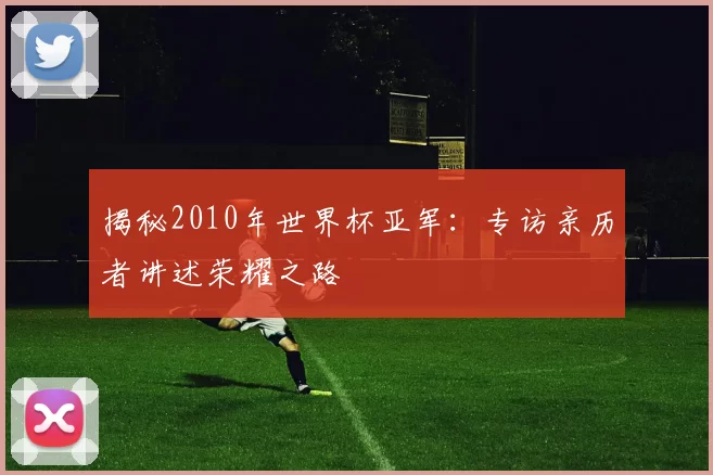 揭秘2010年世界杯亚军：专访亲历者讲述荣耀之路