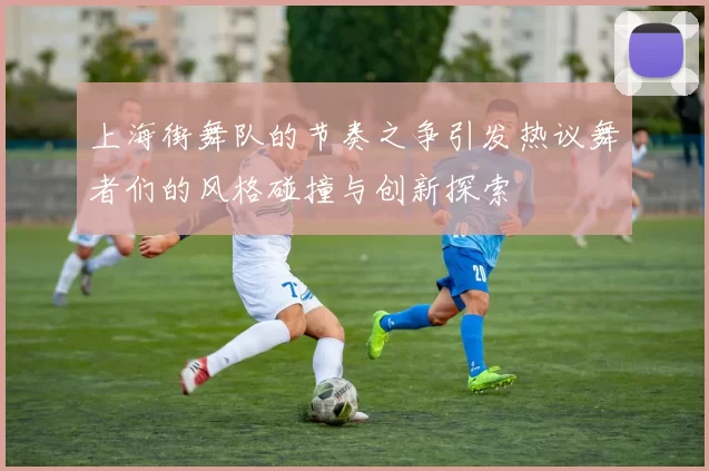 上海街舞队的节奏之争引发热议舞者们的风格碰撞与创新探索