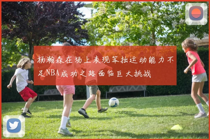 杨瀚森在场上表现笨拙运动能力不足NBA成功之路面临巨大挑战