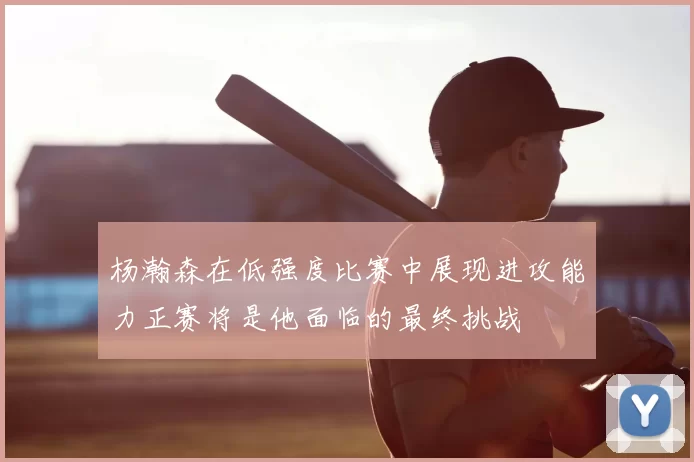杨瀚森在低强度比赛中展现进攻能力正赛将是他面临的最终挑战