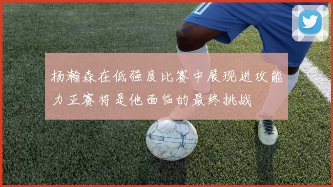 杨瀚森在低强度比赛中展现进攻能力正赛将是他面临的最终挑战