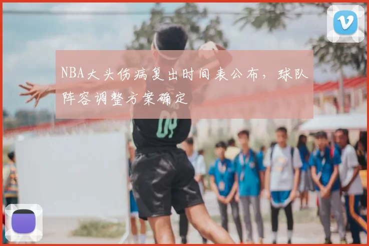 NBA大头伤病复出时间表公布，球队阵容调整方案确定