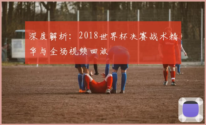 深度解析:2018世界杯决赛战术精华与全场视频回放