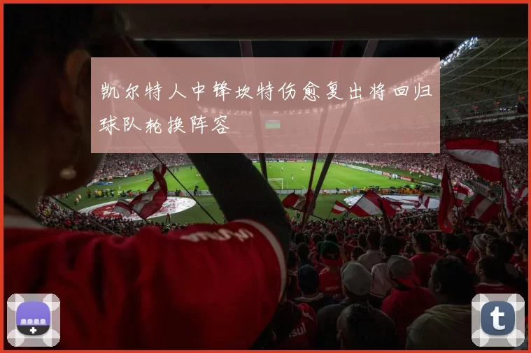 凯尔特人中锋坎特伤愈复出将回归球队轮换阵容