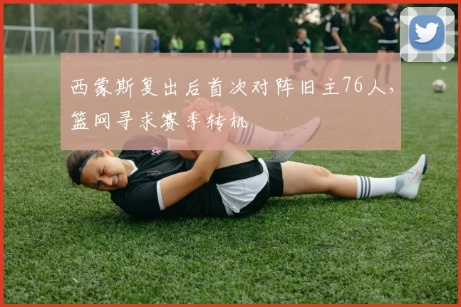 西蒙斯复出后首次对阵旧主76人，篮网寻求赛季转机